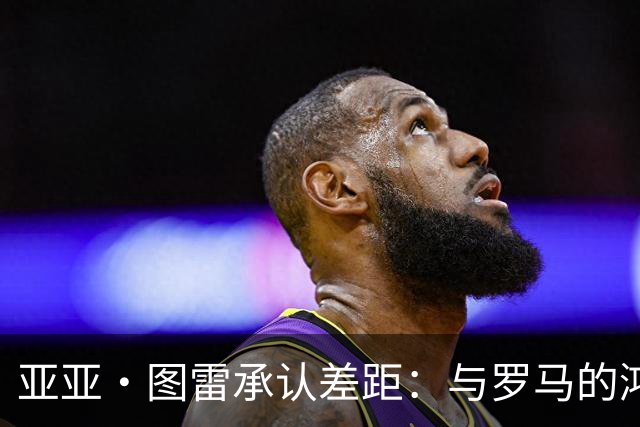 亚亚·图雷承认差距：与罗马的鸿沟太大了