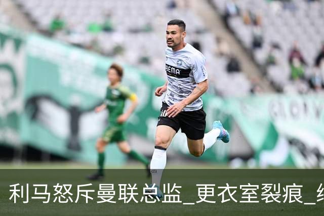 利马怒斥曼联总监 更衣室裂痕 续约前景存疑
