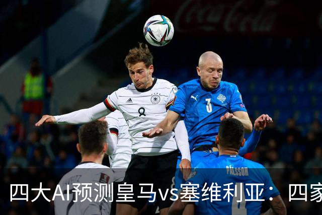 四大AI预测皇马vs塞维利亚：四家一致看好皇马主场取胜