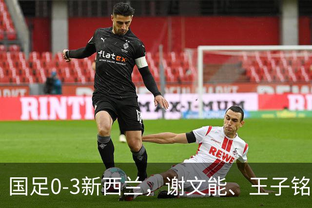 国足0-3新西兰，谢文能、王子铭造险，宾登、魏纳、帕克建功