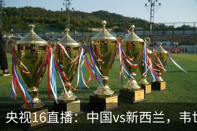 央视16直播：中国vs新西兰，韦世豪领衔首发，对手身价超国足4倍