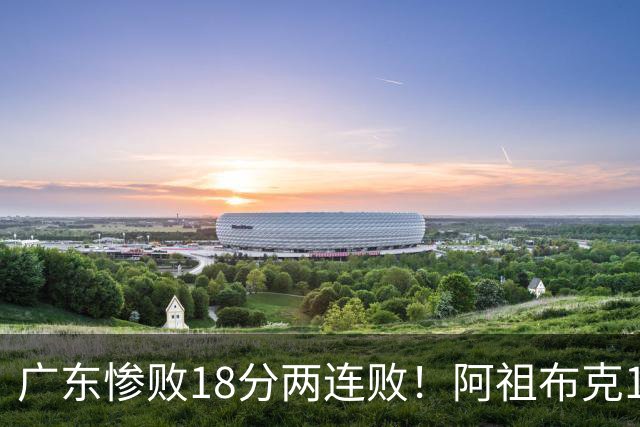广东惨败18分两连败！阿祖布克1分3板水货外援，周鹏0分拉胯，17次失误是输球大问题