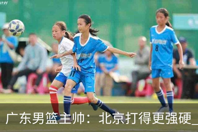 广东男篮主帅：北京打得更强硬 我们存在战术缺失等多方面未达预期