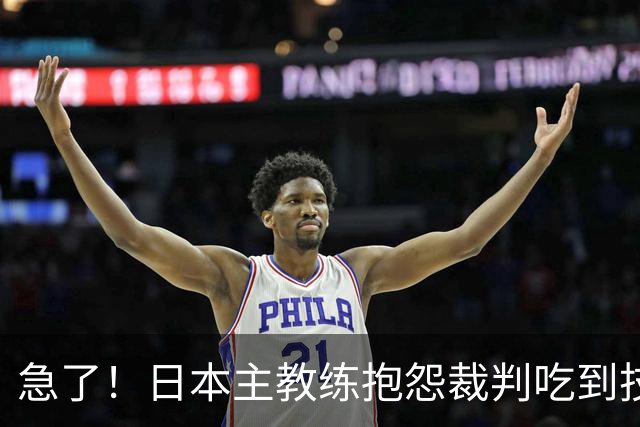 急了！日本主教练抱怨裁判吃到技术犯规 李弘权罚中1分