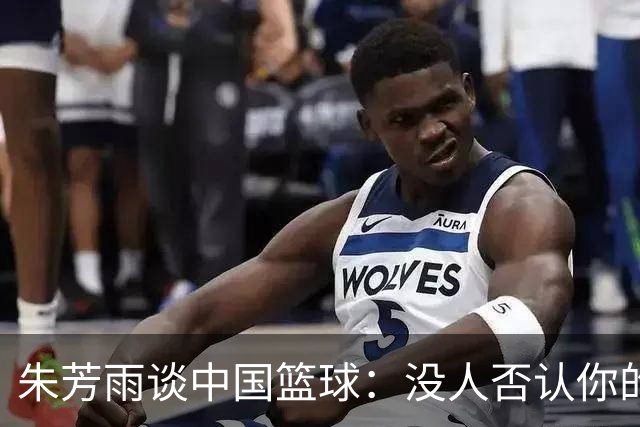 朱芳雨谈中国篮球：没人否认你的努力 但结果不会陪你演戏
