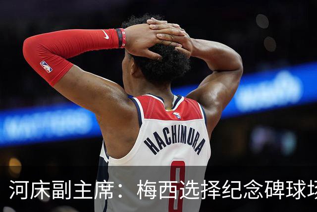 河床副主席：梅西选择纪念碑球场进行告别赛，让我们感到骄傲