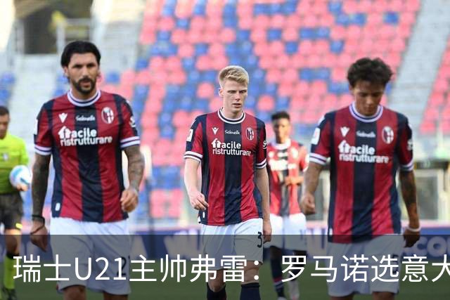 瑞士U21主帅弗雷：罗马诺选意大利可能以后5年都无缘国家队
