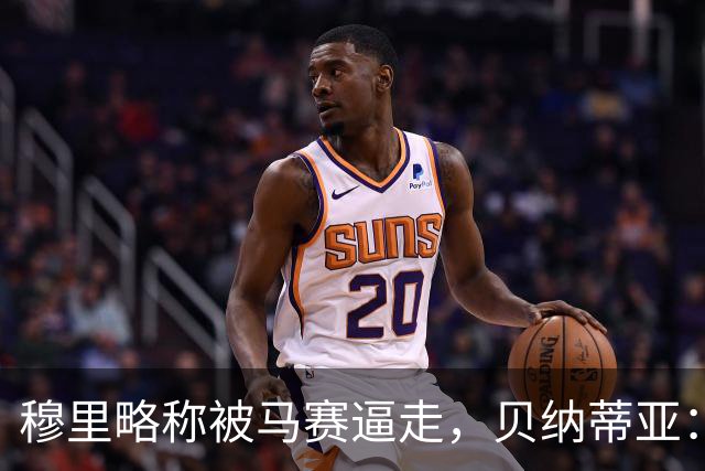 穆里略称被马赛逼走，贝纳蒂亚：德泽尔比公开要我们续约他