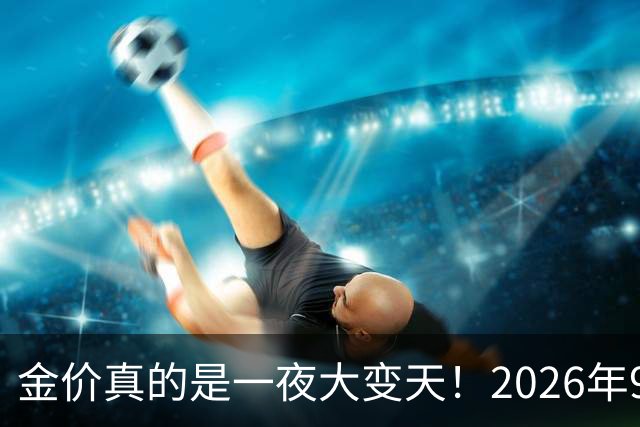 金价真的是一夜大变天！2026年9月17日黄金新价更新，足金与银行金条价