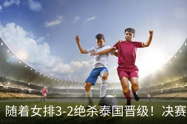 随着女排3-2绝杀泰国晋级！决赛战日本，中国女排或做出三大调整
