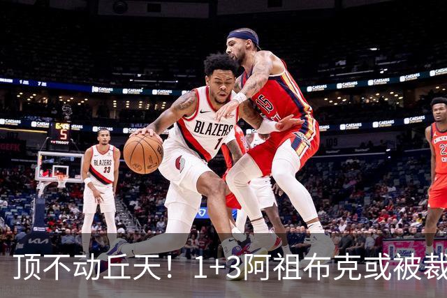 顶不动丘天！1+3阿祖布克或被裁，广东新大外3选1，杨鸣推荐莫兰德