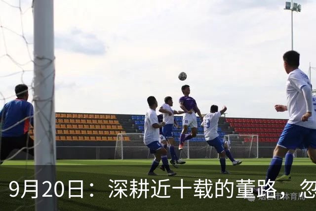 9月20日：深耕近十载的董路，忽然选择收手，已是57岁的他，亲手搭建起来的中国足球小将项目